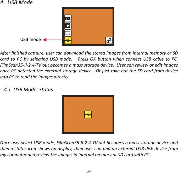 4.USBModeAfterfinishedcapture,usercandownloadthestoredimagesfrominternalmemoryorSDcardtoPCbyselectingUSBmode.PressOKbuttonwhenconnectUSBcabletoPC,FilmScan35‐II‐2.4‐TVoutbecomesamassstoragedevice.UsercanrevieworeditimagesoncePCdetectedtheexternalstoragedevice.OrjusttakeouttheSDcardfromdeviceintoPCtoreadtheimagesdirectly. 4.1USBMode:StatusOnceuserselectUSBmode,FilmScan35‐II‐2.4‐TVoutbecomesamassstoragedeviceandthenastatusiconshowsondisplay,thenusercanfindanexternalUSBdiskdevicefrommycomputerandreviewtheimagesininternalmemoryorSDcardwithPC. ‐27‐USBmode