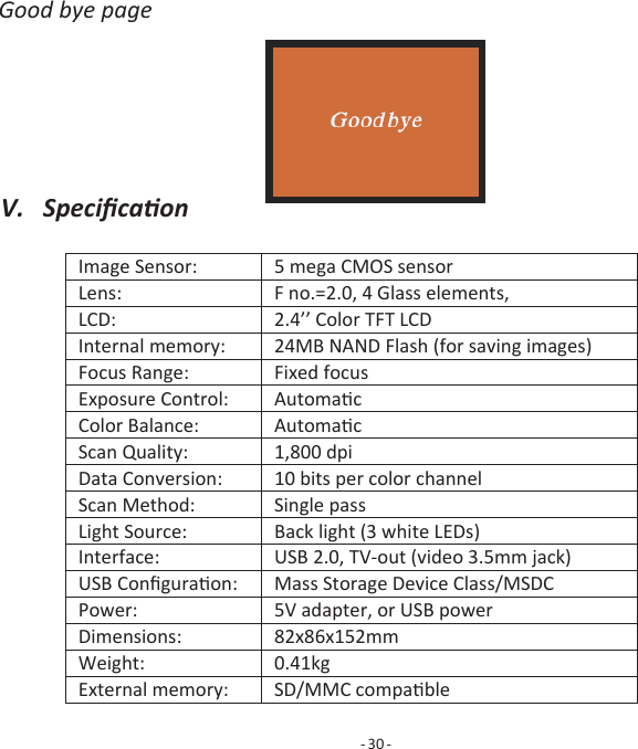 V.   Speciﬁcaon    Image Sensor:  5 mega CMOS sensor Lens:  F no.=2.0, 4 Glass elements, LCD:  2.4&rsquo;&rsquo; Color TFT LCD Internal memory:  24MB NAND Flash (for saving images) Focus Range:  Fixed focus Exposure Control:  Automac Color Balance:  Automac Scan Quality:  1,800 dpi Data Conversion:  10 bits per color channel Scan Method:  Single pass Light Source:  Back light (3 white LEDs) Interface:  USB 2.0, TV-out (video 3.5mm jack) USB Conﬁguraon:  Mass Storage Device Class/MSDC Power:  5V adapter, or USB power Dimensions:  82x86x152mm Weight:  0.41kg External memory:  SD/MMC compable        Good bye page                         - 30 - 