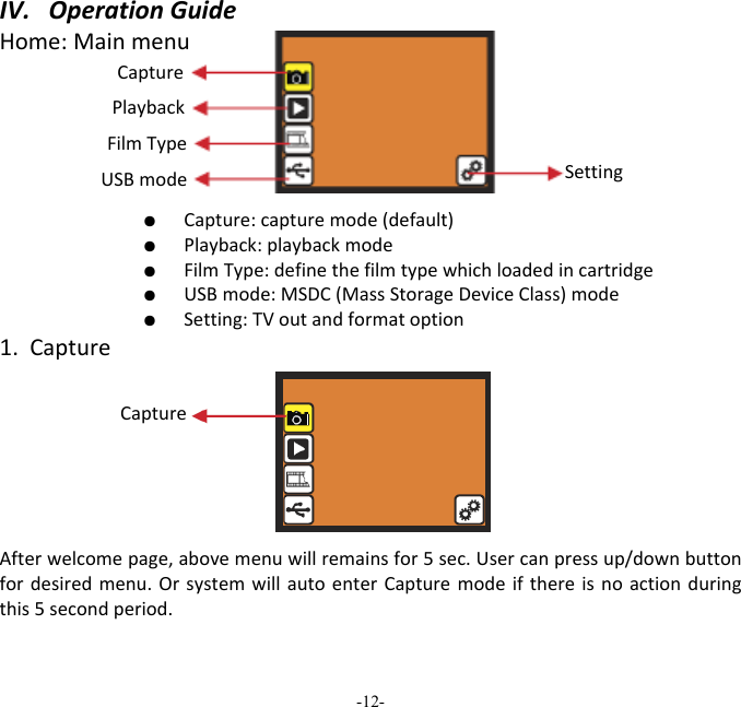 -12-  IV.OperationGuideHome:Mainmenu   ●  Capture:capturemode(default)  ●  Playback:playbackmode  ●  FilmType:definethefilmtypewhichloadedincartridge  ●  USBmode:MSDC(MassStorageDeviceClass)mode  ●  Setting:TVoutandformatoption1.CaptureAfterwelcomepage,abovemenuwillremainsfor5sec.Usercanpressup/downbuttonfordesiredmenu.OrsystemwillautoenterCapturemodeifthereisnoactionduringthis5secondperiod.Capture Playback FilmType USBmode SettingCapture