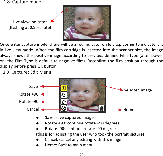 -20-  1.8CapturemodeOnceentercapturemode,therewillbearedindicatoronlefttopcornertoindicateitisinliveviewmode.Whenthefilmcartridgeisinsertedintothescannerslot,theimagealwaysshowsthepositiveimageaccordingtopreviousdefinedFilmType(afterpoweron.theFilmTypeisdefaulttonegativefilm).ReconfirmthefilmpositionthroughthedisplaybeforepressOKbutton.1.9Capture:EditMenu  ●  Save:savecapturedimage  ●  Rotate+90:continuerotate+90degrees  ●  Rotate‐90:continuerotate‐90degrees(thisisforadjustingtheuserwhotooktheportraitpicture)  ●  Cancel:cancelanyeditingwiththisimage  ●  Home:BacktomainmenuLiveviewindicator(flashingat0.5secrate)SaveRotate+90Cancel Rotate‐90HomeSelectedimage