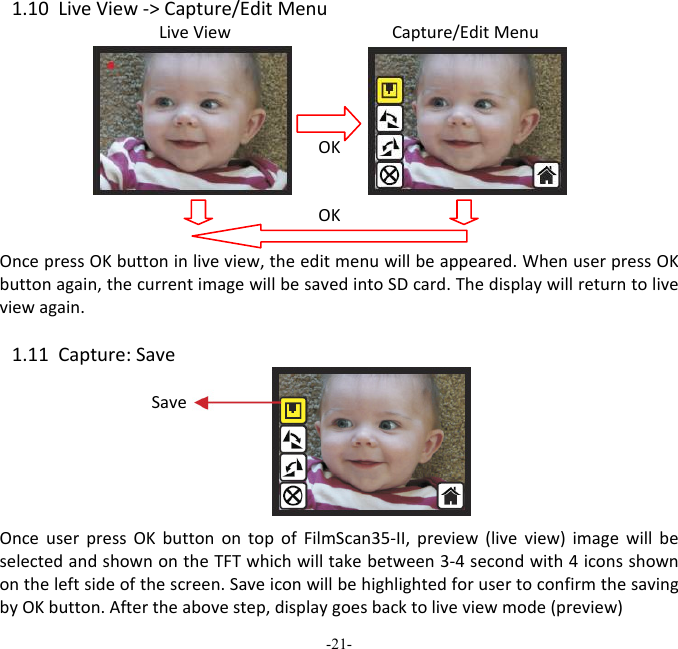 -21-  1.10LiveView‐>Capture/EditMenuLiveViewCapture/EditMenuOKOKOncepressOKbuttoninliveview,theeditmenuwillbeappeared.WhenuserpressOKbuttonagain,thecurrentimagewillbesavedintoSDcard.Thedisplaywillreturntoliveviewagain.1.11Capture:SaveOnceuserpressOKbuttonontopofFilmScan35‐II,preview(liveview)imagewillbeselectedandshownontheTFTwhichwilltakebetween3‐4secondwith4iconsshownontheleftsideofthescreen.SaveiconwillbehighlightedforusertoconfirmthesavingbyOKbutton.Aftertheabovestep,displaygoesbacktoliveviewmode(preview)Save