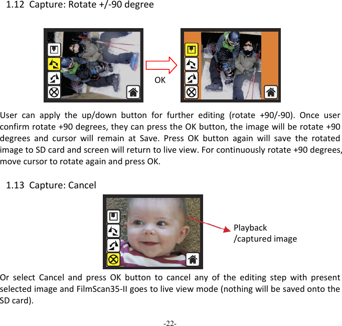 -22-  1.12Capture:Rotate+/‐90degreeUsercanapplytheup/downbuttonforfurtherediting(rotate+90/‐90).Onceuserconfirmrotate+90degrees,theycanpresstheOKbutton,theimagewillberotate+90degreesandcursorwillremainatSave.PressOKbuttonagainwillsavetherotatedimagetoSDcardandscreenwillreturntoliveview.Forcontinuouslyrotate+90degrees,movecursortorotateagainandpressOK.1.13Capture:CancelOrselectCancelandpressOKbuttontocancelanyoftheeditingstepwithpresentselectedimageandFilmScan35‐IIgoestoliveviewmode(nothingwillbesavedontotheSDcard).OKPlayback/capturedimage 