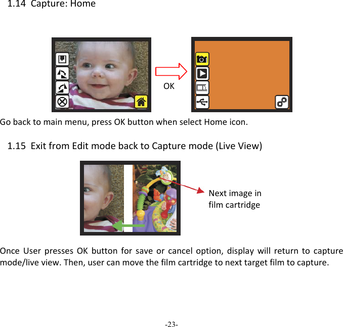 -23-  1.14Capture:HomeGobacktomainmenu,pressOKbuttonwhenselectHomeicon.1.15ExitfromEditmodebacktoCapturemode(LiveView)OnceUserpressesOKbuttonforsaveorcanceloption,displaywillreturntocapturemode/liveview.Then,usercanmovethefilmcartridgetonexttargetfilmtocapture.   NextimageinfilmcartridgeOK