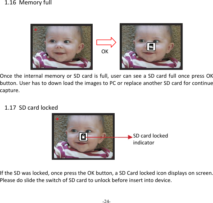 -24-  1.16MemoryfullOncetheinternalmemoryorSDcardisfull,usercanseeaSDcardfulloncepressOKbutton.UserhastodownloadtheimagestoPCorreplaceanotherSDcardforcontinuecapture. 1.17SDcardlocked IftheSDwaslocked,oncepresstheOKbutton,aSDCardlockedicondisplaysonscreen.PleasedoslidetheswitchofSDcardtounlockbeforeinsertintodevice.OKSDcardlockedindicator 