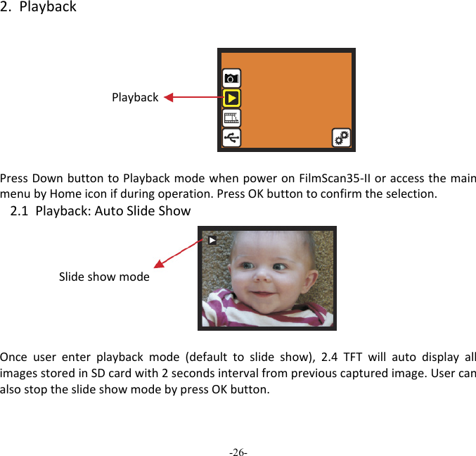 -26-  2.PlaybackPlaybackPressDownbuttontoPlaybackmodewhenpoweronFilmScan35‐IIoraccessthemainmenubyHomeiconifduringoperation.PressOKbuttontoconfirmtheselection.2.1Playback:AutoSlideShowSlideshowmodeOnceuserenterplaybackmode(defaulttoslideshow),2.4TFTwillautodisplayallimagesstoredinSDcardwith2secondsintervalfrompreviouscapturedimage.UsercanalsostoptheslideshowmodebypressOKbutton. 