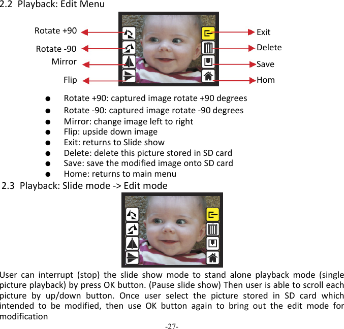 -27-  2.2Playback:EditMenu   ●  Rotate+90:capturedimagerotate+90degrees   ●  Rotate‐90:capturedimagerotate‐90degrees   ●  Mirror:changeimagelefttoright   ●  Flip:upsidedownimage   ●  Exit:returnstoSlideshow   ●  Delete:deletethispicturestoredinSDcard   ●  Save:savethemodifiedimageontoSDcard   ●  Home:returnstomainmenu2.3Playback:Slidemode‐>EditmodeUsercaninterrupt(stop)theslideshowmodetostandaloneplaybackmode(singlepictureplayback)bypressOKbutton.(Pauseslideshow)Thenuserisabletoscrolleachpicturebyup/downbutton.OnceuserselectthepicturestoredinSDcardwhichintendedtobemodified,thenuseOKbuttonagaintobringouttheeditmodeformodificationSaveHomRotate+90 ExitDeleteRotate‐90 Mirror Flip 