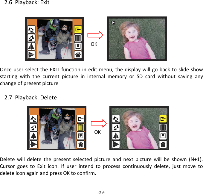 -29-  2.6Playback:ExitOnceuserselecttheEXITfunctionineditmenu,thedisplaywillgobacktoslideshowstartingwiththecurrentpictureininternalmemoryorSDcardwithoutsavinganychangeofpresentpicture 2.7Playback:DeleteDeletewilldeletethepresentselectedpictureandnextpicturewillbeshown(N+1).CursorgoestoExiticon.Ifuserintendtoprocesscontinuouslydelete,justmovetodeleteiconagainandpressOKtoconfirm.OKOK