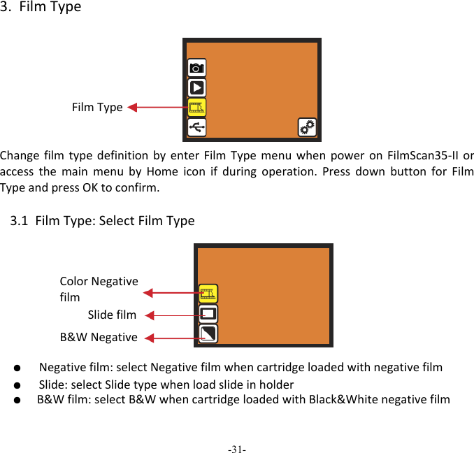 -31-  3.FilmTypeFilmTypeChangefilmtypedefinitionbyenterFilmTypemenuwhenpoweronFilmScan35‐IIoraccessthemainmenubyHomeiconifduringoperation.PressdownbuttonforFilmTypeandpressOKtoconfirm.3.1FilmType:SelectFilmType ●  Negativefilm:selectNegativefilmwhencartridgeloadedwithnegativefilm●  Slide:selectSlidetypewhenloadslideinholder●  B&amp;Wfilm:selectB&amp;WwhencartridgeloadedwithBlack&amp;WhitenegativefilmSlidefilm B&amp;WNegative ColorNegativefilm 