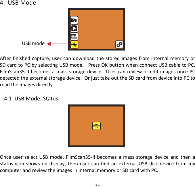 -33-  4.USBModeAfterfinishedcapture,usercandownloadthestoredimagesfrominternalmemoryorSDcardtoPCbyselectingUSBmode.PressOKbuttonwhenconnectUSBcabletoPC,FilmScan35‐IIbecomesamassstoragedevice.UsercanrevieworeditimagesoncePCdetectedtheexternalstoragedevice.OrjusttakeouttheSDcardfromdeviceintoPCtoreadtheimagesdirectly. 4.1USBMode:StatusOnceuserselectUSBmode,FilmScan35‐IIbecomesamassstoragedeviceandthenastatusiconshowsondisplay,thenusercanfindanexternalUSBdiskdevicefrommycomputerandreviewtheimagesininternalmemoryorSDcardwithPC.  USBmode