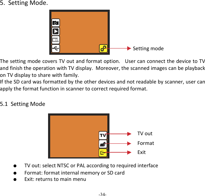 -34-  5.SettingMode.ThesettingmodecoversTVoutandformatoption.UsercanconnectthedevicetoTVandfinishtheoperationwithTVdisplay.Moreover,thescannedimagescanbeplaybackonTVdisplaytosharewithfamily. IftheSDcardwasformattedbytheotherdevicesandnotreadablebyscanner,usercanapplytheformatfunctioninscannertocorrectrequiredformat. 5.1SettingMode ●  TVout:selectNTSCorPALaccordingtorequiredinterface ●  Format:formatinternalmemoryorSDcard ●  Exit:returnstomainmenuSettingmodeTVoutFormatExit