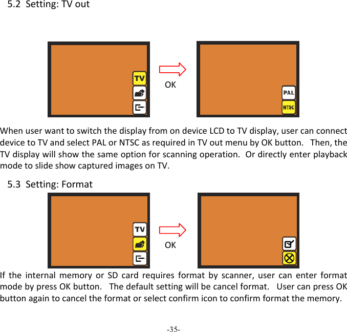 -35-  5.2Setting:TVout WhenuserwanttoswitchthedisplayfromondeviceLCDtoTVdisplay,usercanconnectdevicetoTVandselectPALorNTSCasrequiredinTVoutmenubyOKbutton.Then,theTVdisplaywillshowthesameoptionforscanningoperation.OrdirectlyenterplaybackmodetoslideshowcapturedimagesonTV. 5.3Setting:FormatIftheinternalmemoryorSDcardrequiresformatbyscanner,usercanenterformatmodebypressOKbutton.Thedefaultsettingwillbecancelformat.UsercanpressOKbuttonagaintocanceltheformatorselectconfirmicontoconfirmformatthememory.OKOK