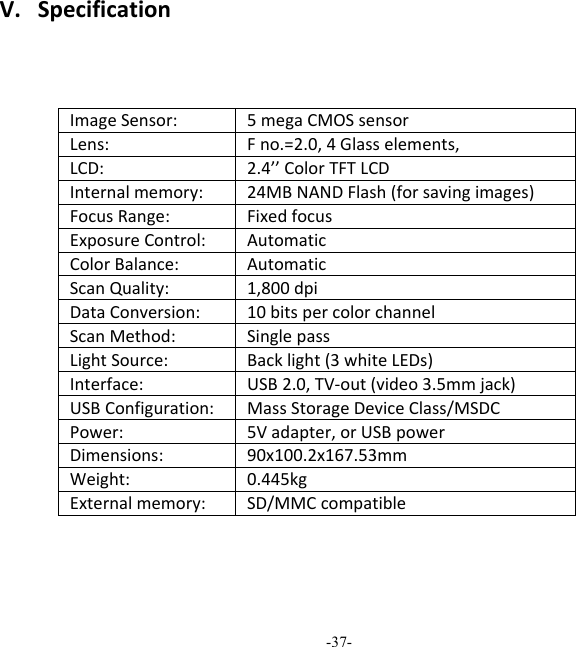 -37-  V.SpecificationImageSensor:5megaCMOSsensor Lens:Fno.=2.0,4Glasselements,LCD:2.4&rsquo;&rsquo;ColorTFTLCDInternalmemory:24MBNANDFlash(forsavingimages) FocusRange:FixedfocusExposureControl:AutomaticColorBalance:AutomaticScanQuality:1,800dpiDataConversion:10bitspercolorchannelScanMethod:SinglepassLightSource:Backlight(3whiteLEDs)Interface:USB2.0,TV‐out(video3.5mmjack) USBConfiguration:MassStorageDeviceClass/MSDCPower:5Vadapter,orUSBpowerDimensions:90x100.2x167.53mmWeight:0.445kgExternalmemory:SD/MMCcompatible 