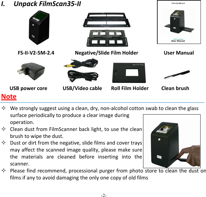 -2-  I.UnpackFilmScan35‐IIFS‐II‐V2‐5M‐2.4Negative/SlideFilmHolderUserManualUSBpowercoreUSB/VideocableRollFilmHolderCleanbrushNote Westronglysuggestusingaclean,dry,non‐alcoholcottonswabtocleantheglasssurfaceperiodicallytoproduceaclearimageduringoperation.  CleandustfromFilmScannerbacklight,tousethecleanbrushtowipethedust. Dustordirtfromthenegative,slidefilmsandcovertraysmayaffectthescannedimagequality,pleasemakesurethematerialsarecleanedbeforeinsertingintothescanner. Pleasefindrecommend,processionalpurgerfromphotostoretocleanthedustonfilmsifanytoavoiddamagingtheonlyonecopyofoldfilms