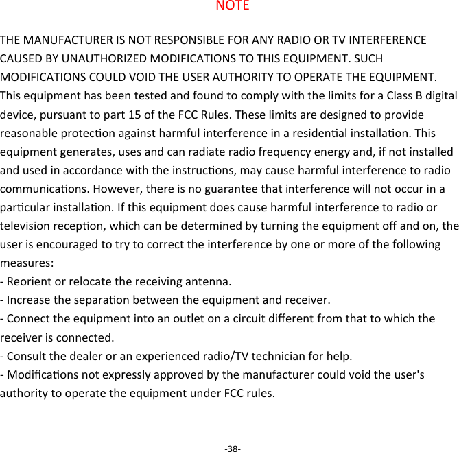 NOTE  THE MANUFACTURER IS NOT RESPONSIBLE FOR ANY RADIO OR TV INTERFERENCE CAUSED BY UNAUTHORIZED MODIFICATIONS TO THIS EQUIPMENT. SUCH MODIFICATIONS COULD VOID THE USER AUTHORITY TO OPERATE THE EQUIPMENT.  This equipment has been tested and found to comply with the limits for a Class B digital device, pursuant to part 15 of the FCC Rules. These limits are designed to provide reasonable protecon against harmful interference in a residenal installaon. This equipment generates, uses and can radiate radio frequency energy and, if not installed and used in accordance with the instrucons, may cause harmful interference to radio communicaons. However, there is no guarantee that interference will not occur in a parcular installaon. If this equipment does cause harmful interference to radio or television recepon, which can be determined by turning the equipment oﬀ and on, the user is encouraged to try to correct the interference by one or more of the following measures:  - Reorient or relocate the receiving antenna.  - Increase the separaon between the equipment and receiver.  - Connect the equipment into an outlet on a circuit diﬀerent from that to which the receiver is connected.  - Consult the dealer or an experienced radio/TV technician for help.  - Modiﬁcaons not expressly approved by the manufacturer could void the user's authority to operate the equipment under FCC rules.    -38- 