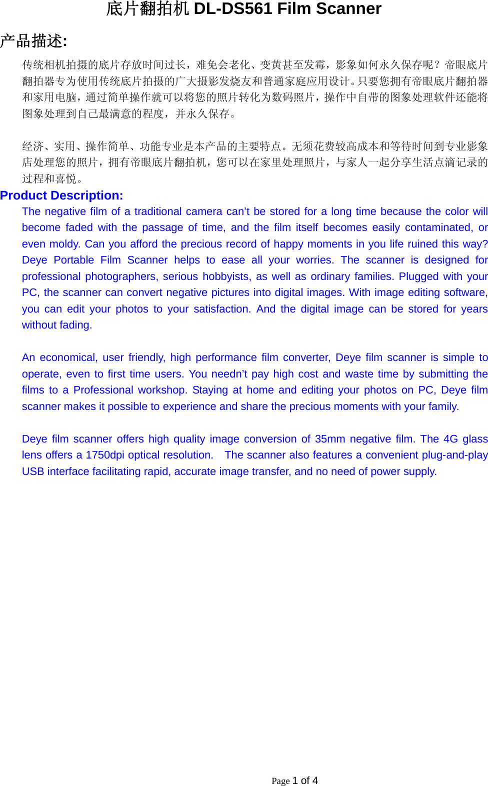                                                           Page 1 of 4 底片翻拍机 DL-DS561 Film Scanner 产品描述: 传统相机拍摄的底片存放时间过长，难免会老化、变黄甚至发霉，影象如何永久保存呢？帝眼底片翻拍器专为使用传统底片拍摄的广大摄影发烧友和普通家庭应用设计。只要您拥有帝眼底片翻拍器和家用电脑，通过简单操作就可以将您的照片转化为数码照片，操作中自带的图象处理软件还能将图象处理到自己最满意的程度，并永久保存。  经济、实用、操作简单、功能专业是本产品的主要特点。无须花费较高成本和等待时间到专业影象店处理您的照片，拥有帝眼底片翻拍机，您可以在家里处理照片，与家人一起分享生活点滴记录的过程和喜悦。 Product Description: The negative film of a traditional camera can&rsquo;t be stored for a long time because the color will become faded with the passage of time, and the film itself becomes easily contaminated, or even moldy. Can you afford the precious record of happy moments in you life ruined this way? Deye Portable Film Scanner helps to ease all your worries. The scanner is designed for professional photographers, serious hobbyists, as well as ordinary families. Plugged with your PC, the scanner can convert negative pictures into digital images. With image editing software, you can edit your photos to your satisfaction. And the digital image can be stored for years without fading.  An economical, user friendly, high performance film converter, Deye film scanner is simple to operate, even to first time users. You needn&rsquo;t pay high cost and waste time by submitting the films to a Professional workshop. Staying at home and editing your photos on PC, Deye film scanner makes it possible to experience and share the precious moments with your family.  Deye film scanner offers high quality image conversion of 35mm negative film. The 4G glass lens offers a 1750dpi optical resolution.    The scanner also features a convenient plug-and-play USB interface facilitating rapid, accurate image transfer, and no need of power supply. 