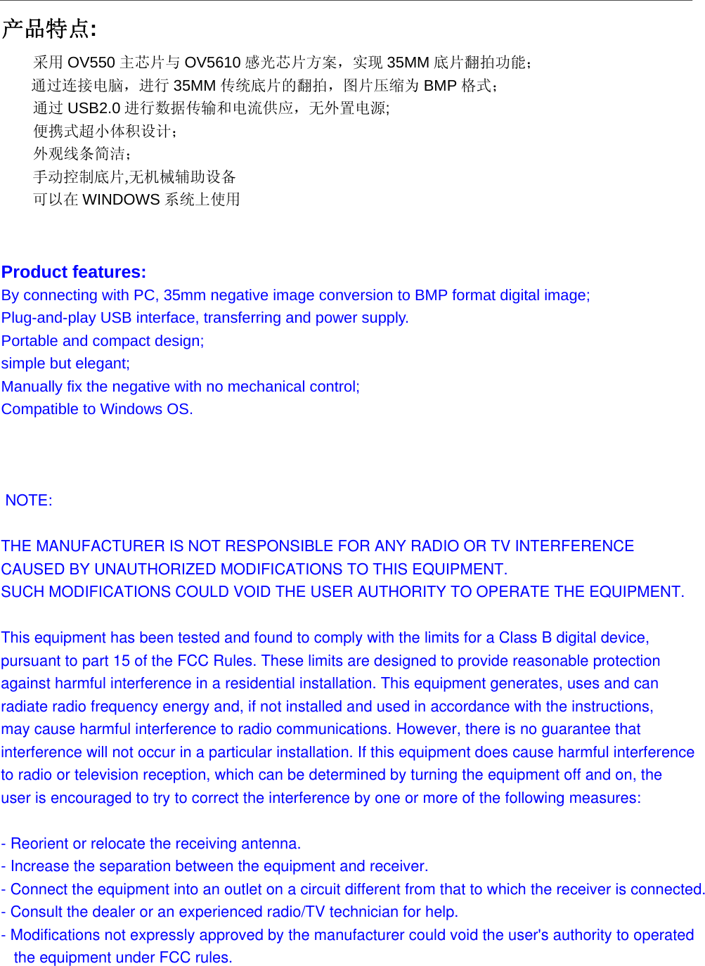  产品特点: 采用 OV550 主芯片与 OV5610 感光芯片方案，实现 35MM 底片翻拍功能； 通过连接电脑，进行 35MM 传统底片的翻拍，图片压缩为 BMP 格式； 通过 USB2.0 进行数据传输和电流供应，无外置电源; 便携式超小体积设计； 外观线条简洁； 手动控制底片,无机械辅助设备 可以在 WINDOWS 系统上使用  Product features: By connecting with PC, 35mm negative image conversion to BMP format digital image; Plug-and-play USB interface, transferring and power supply. Portable and compact design; simple but elegant; Manually fix the negative with no mechanical control; Compatible to Windows OS.     NOTE: THE MANUFACTURER IS NOT RESPONSIBLE FOR ANY RADIO OR TV INTERFERENCE CAUSED BY UNAUTHORIZED MODIFICATIONS TO THIS EQUIPMENT. SUCH MODIFICATIONS COULD VOID THE USER AUTHORITY TO OPERATE THE EQUIPMENT. This equipment has been tested and found to comply with the limits for a Class B digital device, pursuant to part 15 of the FCC Rules. These limits are designed to provide reasonable protection against harmful interference in a residential installation. This equipment generates, uses and can radiate radio frequency energy and, if not installed and used in accordance with the instructions, may cause harmful interference to radio communications. However, there is no guarantee that interference will not occur in a particular installation. If this equipment does cause harmful interference to radio or television reception, which can be determined by turning the equipment off and on, the user is encouraged to try to correct the interference by one or more of the following measures: - Reorient or relocate the receiving antenna. - Increase the separation between the equipment and receiver.- Connect the equipment into an outlet on a circuit different from that to which the receiver is connected. - Consult the dealer or an experienced radio/TV technician for help. - Modifications not expressly approved by the manufacturer could void the user's authority to operated   the equipment under FCC rules.  