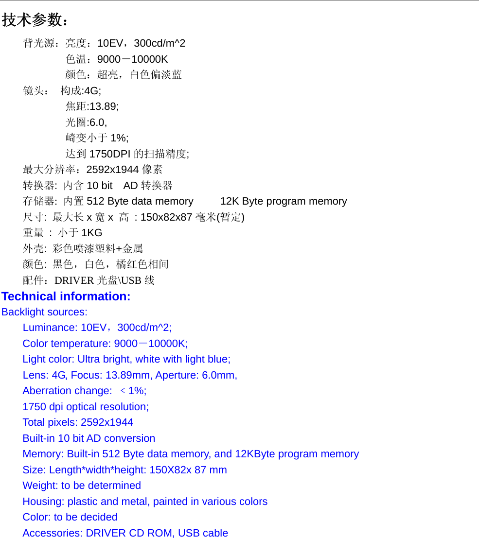  技术参数： 背光源：亮度：10EV，300cd/m^2   色温：9000－10000K  颜色：超亮，白色偏淡蓝 镜头： 构成:4G; 焦距:13.89; 光圈:6.0, 崎变小于 1%; 达到 1750DPI 的扫描精度; 最大分辨率：2592x1944 像素 转换器:  内含 10 bit    AD 转换器 存储器: 内置 512 Byte data memory          12K Byte program memory 尺寸:  最大长 x宽x  高 : 150x82x87 毫米(暂定) 重量 : 小于 1KG 外壳:  彩色喷漆塑料+金属 颜色:  黑色，白色，橘红色相间 配件：DRIVER 光盘\USB 线 Technical information: Backlight sources:   Luminance: 10EV，300cd/m^2; Color temperature: 9000－10000K; Light color: Ultra bright, white with light blue; Lens: 4G, Focus: 13.89mm, Aperture: 6.0mm,   Aberration change:  ﹤1%; 1750 dpi optical resolution; Total pixels: 2592x1944 Built-in 10 bit AD conversion Memory: Built-in 512 Byte data memory, and 12KByte program memory Size: Length*width*height: 150X82x 87 mm Weight: to be determined Housing: plastic and metal, painted in various colors Color: to be decided Accessories: DRIVER CD ROM, USB cable  