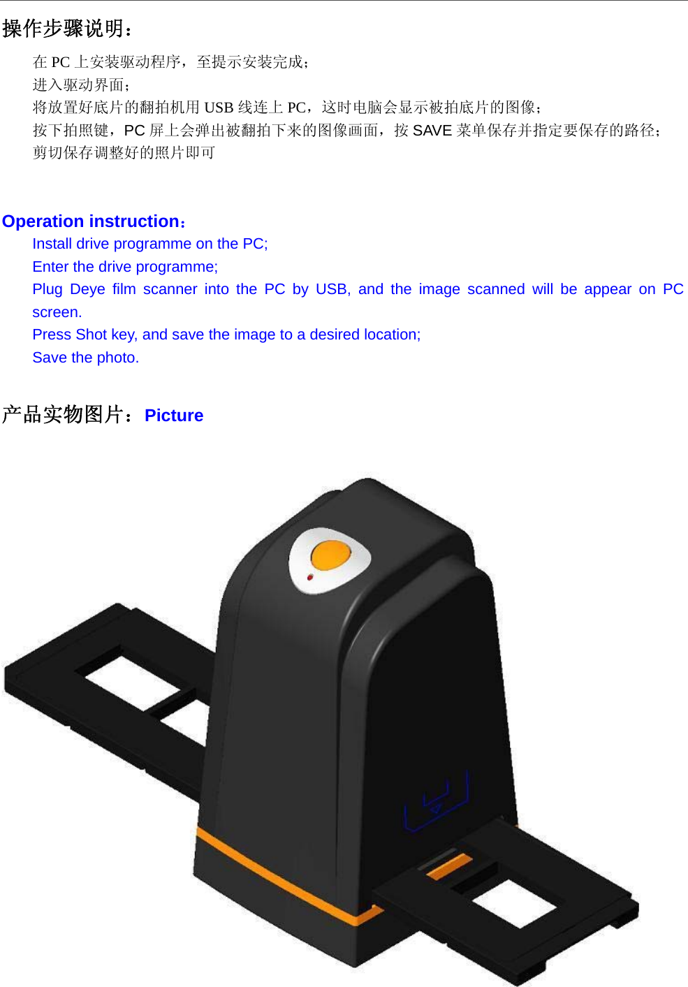  操作步骤说明： 在PC 上安装驱动程序，至提示安装完成； 进入驱动界面； 将放置好底片的翻拍机用 USB 线连上 PC，这时电脑会显示被拍底片的图像； 按下拍照键，PC 屏上会弹出被翻拍下来的图像画面，按 SAVE 菜单保存并指定要保存的路径； 剪切保存调整好的照片即可   Operation instruction： Install drive programme on the PC; Enter the drive programme; Plug Deye film scanner into the PC by USB, and the image scanned will be appear on PC screen. Press Shot key, and save the image to a desired location; Save the photo.  产品实物图片：Picture   