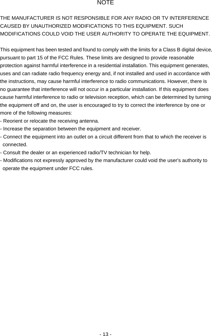 NOTE  THE MANUFACTURER IS NOT RESPONSIBLE FOR ANY RADIO OR TV INTERFERENCE CAUSED BY UNAUTHORIZED MODIFICATIONS TO THIS EQUIPMENT. SUCH MODIFICATIONS COULD VOID THE USER AUTHORITY TO OPERATE THE EQUIPMENT.  This equipment has been tested and found to comply with the limits for a Class B digital device, pursuant to part 15 of the FCC Rules. These limits are designed to provide reasonable protection against harmful interference in a residential installation. This equipment generates, uses and can radiate radio frequency energy and, if not installed and used in accordance with the instructions, may cause harmful interference to radio communications. However, there is no guarantee that interference will not occur in a particular installation. If this equipment does cause harmful interference to radio or television reception, which can be determined by turning the equipment off and on, the user is encouraged to try to correct the interference by one or more of the following measures: - Reorient or relocate the receiving antenna. - Increase the separation between the equipment and receiver. - Connect the equipment into an outlet on a circuit different from that to which the receiver is connected. - Consult the dealer or an experienced radio/TV technician for help. - Modifications not expressly approved by the manufacturer could void the user's authority to operate the equipment under FCC rules.                     - 13 - 