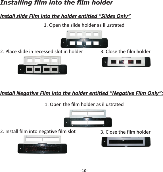 Installing film into the film holderInstall slide Film into the holder entitled &ldquo;Slides Only&rdquo;1. Open the slide holder as illustrated-10-2. Place slide in recessed slot in holder 3. Close the film holderInstall Negative Film into the holder entitled &ldquo;Negative Film Only&rdquo;:1. Open the film holder as illustrated2. Install film into negative film slot 3. Close the film holder