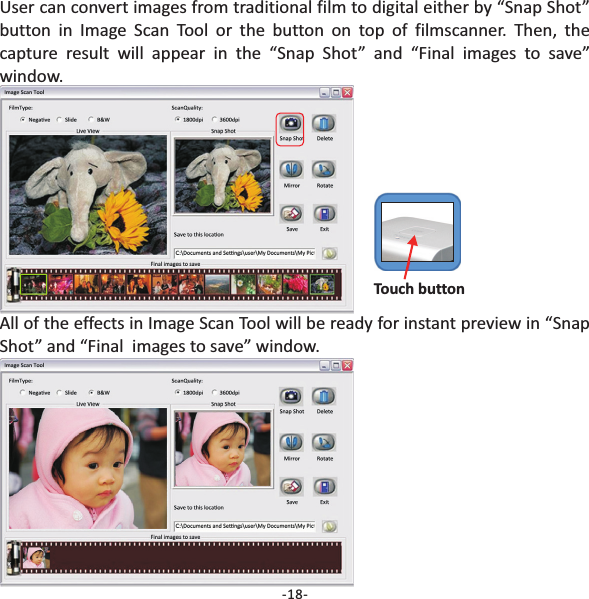 -18-User can convert images from traditional film to digital either by &ldquo;Snap Shot&rdquo;button in Image Scan Tool or the button on top of filmscanner. Then, thecapture result will appear in the &ldquo;Snap Shot&rdquo; and &ldquo;Final images to save&rdquo;window.All of the effects in Image Scan Tool will be ready for instant preview in &ldquo;SnapShot&rdquo; and &ldquo;Final  images to save&rdquo; window.Touch button