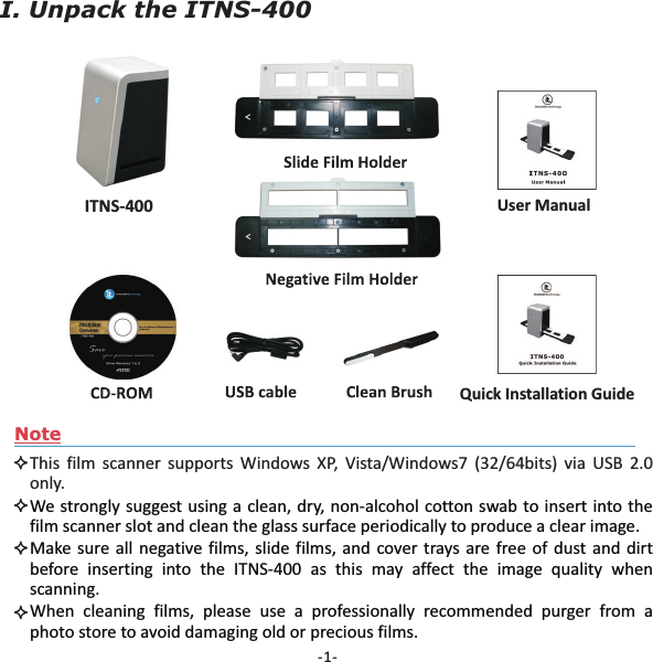 -1-NoteThis film scanner supports Windows XP, Vista/Windows7 (32/64bits) via USB 2.0only.We strongly suggest using a clean, dry, non-alcohol cotton swab to insert into thefilm scanner slot and clean the glass surface periodically to produce a clear image.Make sure all negative films, slide films, and cover trays are free of dust and dirtbefore inserting into the ITNS-400 as this may affect the image quality whenscanning.When cleaning films, please use a professionally recommended purger from aphoto store to avoid damaging old or precious films.I. Unpack the ITNS-400Quick Installation GuideITNS-400 User Manual