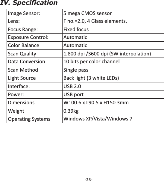 -23-IV. SpecificationImage Sensor: 5 mega CMOS sensorLens: F no.=2.0, 4 Glass elements,Focus Range: Fixed focusExposure Control: AutomaticColor Balance AutomaticScan Quality 1,800 dpi /3600 dpi (SW interpolation)Data Conversion 10 bits per color channelScan Method Single passLight Source Back light (3 white LEDs)Interface: USB 2.0Power: USB portDimensions W100.6 x L90.5 x H150.3mmWeight 0.39kgOperating Systems Windows XP/Vista/Windows 7