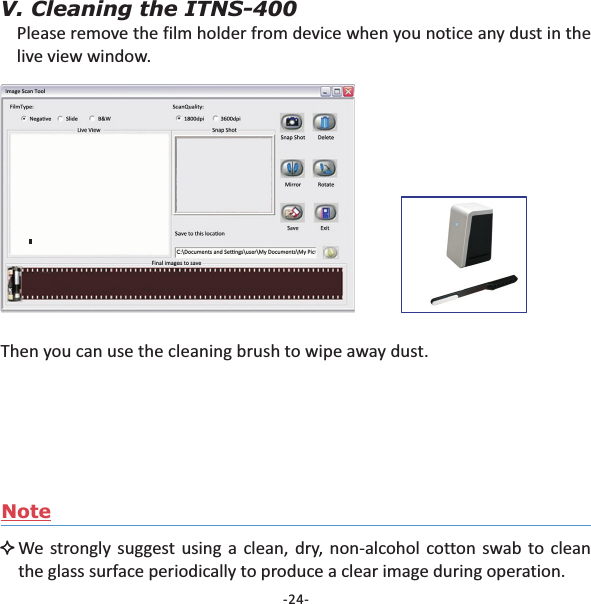 -24-V. Cleaning the ITNS-400Please remove the film holder from device when you notice any dust in thelive view window.Then you can use the cleaning brush to wipe away dust.NoteWe strongly suggest using a clean, dry, non-alcohol cotton swab to cleanthe glass surface periodically to produce a clear image during operation.