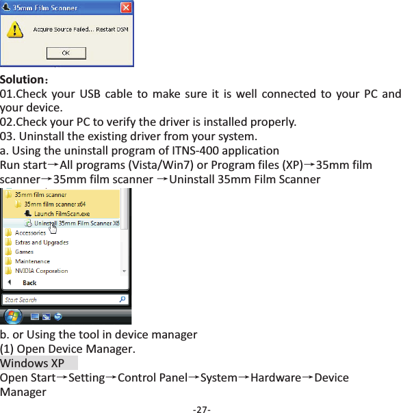 Solution：&rarr;&rarr;&rarr;&rarr;01.Check your USB cable to make sure it is well connected to your PC andyour device.02.Check your PC to verify the driver is installed properly.03. Uninstall the existing driver from your system.a. Using the uninstall program of ITNS‐400 applicationRun start All programs (Vista/Win7) or Program files (XP) 35mm filmscanner 35mm film scanner Uninstall 35mm Film Scannerb. or Using the tool in device manager(1) Open Device Manager.Windows XPOpen Start Setting Control Panel System Hardware DeviceManager&rarr;&rarr; &rarr;&rarr; &rarr;-27-