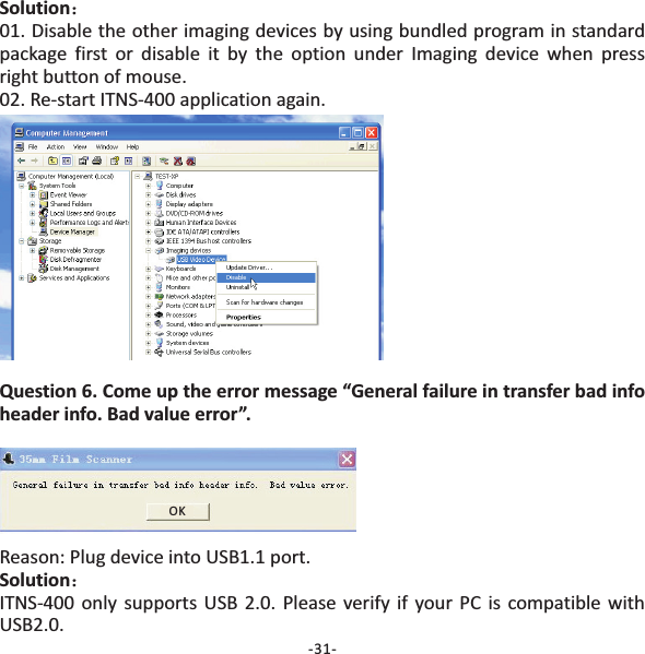 Solution：01. Disable the other imaging devices by using bundled program in standardpackage first or disable it by the option under Imaging device when pressright button of mouse.02. Re‐start ITNS‐400 application again.Question 6. Come up the error message &ldquo;General failure in transfer bad infoheader info. Bad value error&rdquo;.Reason: Plug device into USB1.1 port.ITNS‐400 only supports USB 2.0. Please verify if your PC is compatible withUSB2.0.Solution：-31-OK