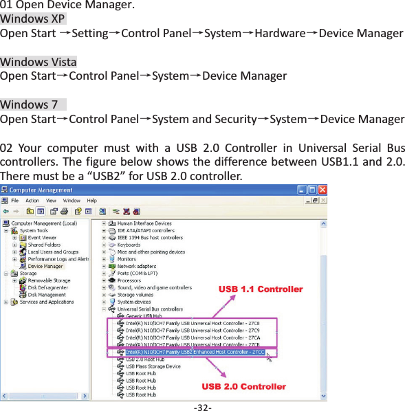 01 Open Device Manager.Windows XPOpen Start Setting Control Panel System Hardware Device ManagerWindows VistaOpen Start Control Panel System Device ManagerWindows 7Open Start Control Panel System and Security System Device Manager02 Your computer must with a USB 2.0 Controller in Universal Serial Buscontrollers. The figure below shows the difference between USB1.1 and 2.0.There must be a &ldquo;USB2&rdquo; for USB 2.0 controller.&rarr;&rarr; &rarr;&rarr; &rarr;&rarr;&rarr;&rarr;&rarr;&rarr; &rarr;&rarr;-32-