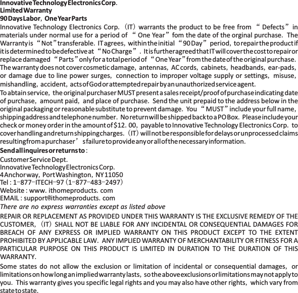 InnovativeTechnologyElectronicsCorpLimitedWarranty90DaysLabor OneYearPartsSendallinquiresor returnsto.,.( ) &ldquo; &rdquo;&ldquo;&rdquo; .&ldquo;&rdquo; . , &ldquo; &rdquo; ,&ldquo;&rdquo;.&ldquo;&rdquo; &ldquo; &rdquo; .,,,, ,,,,,,, .,,, ..&ldquo; &rdquo; ,..., ..( )&rsquo;.:..,,:-- -(--- ):. .:@ .,( )..,,.,.Innovative Technology Electronics Corp IT warrants the product to be free from Defects inmaterials under normal use for a period of One Year fom the date of the orginal purchase TheWarrantyis Not transferable IT agrees withintheinitial 90Day period to repairtheproductifitisdeterminedtobedefectiveat NoCharge ItisfurtheragreedthatITwillcoverthecosttorepairorreplacedamaged Parts only for a totalperiodof OneYear fromthedateof the originalpurchaseThe warranty does not cover cosmetic damage antennas AC cords cabinets headbands ear-padsor damage due to line power surges connection to improper voltage supply or settings misusemishandling accident actsofGodorattemptedrepairbyanunauthorizedserviceagentToabtainservice the originalpurchaserMUST presentasales receipt/proofofpurchaseindicatingdateof purchase amount paid and place of purchase Send the unit prepaid to the address below in theoriginal packaging or reasonablesubstitute to prevent damage You MUST include your full nameshippingaddressandtelephonenumber NoreturnwillbeshippedbacktoaPOBox Pleaseincludeyourcheck or money order in the amountof$12 00 payable toInnovative Technology Electronics Corp tocoverhandlingandreturnshippingcharges IT willnotberesponsiblefordelaysorunprocessedclaimsresultingfromapurchaser sfailuretoprovideanyorallofthenecessaryinformationCustomerServiceDeptInnovativeTechnologyElectronicsCorp4Anchorway PortWashington NY11050Tel 1 877 ITECH 97 1 877 483 2497Website www ithomeproducts comEMAIL support ithomeproducts comREPAIR OR REPLACEMENT AS PROVIDED UNDER THIS WARRANTY IS THE EXCLUSIVE REMEDY OF THECUSTOMER IT SHALL NOT BE LIABLE FOR ANY INCIDENTAL OR CONSEQUENTIAL DAMAGES FORBREACH OF ANY EXPRESS OR IMPLIED WARRANTY ON THIS PRODUCT EXCEPT TO THE EXTENTPROHIBITED BY APPLICABLE LAW ANY IMPLIEDWARRANTY OF MERCHANTABILITY OR FITNESS FOR APARTICULAR PURPOSE ON THIS PRODUCT IS LIMITED IN DURATION TO THE DURATION OF THISWARRANTYSome states do not allow the exclusion or limitation of incidental or consequential damages orlimitationsonhowlonganimpliedwarrantylasts sotheaboveexclusionsorlimitationsmaynotapplytoyou This warranty gives you specific legal rights and you may also have other rights which vary fromstatetostateThere are no express warranties except as listed above