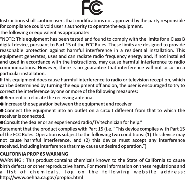 Instructions shall caution users that modifications not approved by the party responsiblefor compliance could void user's authority to operate the equipment.The following or equivalent as appropriate:&ldquo;NOTE: This equipment has been tested and found to comply with the limits for a Class Bdigital device, pursuant to Part 15 of the FCC Rules. These limits are designed to providereasonable protection against harmful interference in a residential installation. Thisequipment generates, uses and can radiate radio frequency energy and, if not installedand used in accordance with the instructions, may cause harmful interference to radiocommunications. However, there is no guarantee that interference will not occur in aparticular installation.If this equipment does cause harmful interference to radio or television reception, whichcan be determined by turning the equipment off and on, the user is encouraged to try tocorrect the interference by one or more of the following measures:Reorient or relocate the receiving antenna.Increase the separation between the equipment and receiver.Connect the equipment into an outlet on a circuit different from that to which thereceiver is connected.Consult the dealer or an experienced radio/TV technician for help.&rdquo;Statement that the product complies with Part 15 (i.e. &ldquo;This device complies with Part 15of the FCC Rules. Operation is subject to the following two conditions: (1) This device maynot cause harmful interference, and (2) this device must accept any interferencereceived, including interference that may cause undesired operation.&rdquo;)WARNING : This product contains chemicals known to the State of California to causebirth defects or other reproductive harm. For more information on these regulations anda list of chemicals, log on the following website address:http://www.oehha.ca.gov/prop65.html●●●●CALIFORNIA PROP 65 WARNING