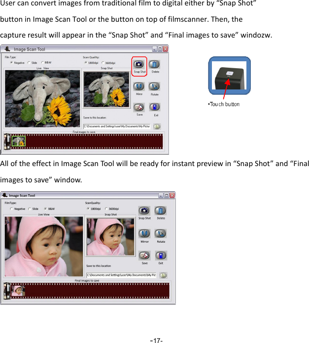  -17-Usercanconvertimagesfromtraditionalfilmtodigitaleitherby&ldquo;SnapShot&rdquo;buttoninImageScanToolorthebuttonontopoffilmscanner.Then,thecaptureresultwillappearinthe&ldquo;SnapShot&rdquo;and&ldquo;Finalimagestosave&rdquo;windozw.AlloftheeffectinImageScanToolwillbereadyforinstantpreviewin&ldquo;SnapShot&rdquo;and&ldquo;Finalimagestosave&rdquo;window. 
