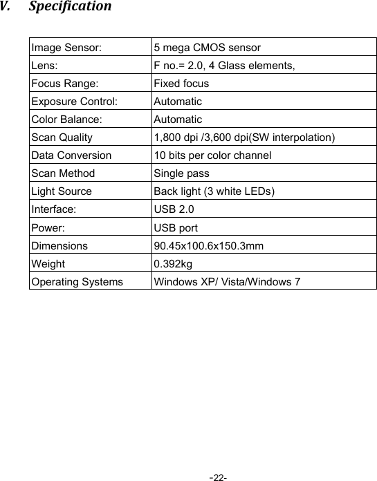  -22-V. SpecificationImage Sensor:  5 mega CMOS sensor Lens:  F no.= 2.0, 4 Glass elements, Focus Range:  Fixed focus   Exposure Control:  Automatic Color Balance:  Automatic Scan Quality  1,800 dpi /3,600 dpi(SW interpolation) Data Conversion  10 bits per color channel Scan Method  Single pass Light Source  Back light (3 white LEDs) Interface: USB 2.0 Power: USB port Dimensions   90.45x100.6x150.3mm Weight 0.392kg Operating Systems  Windows XP/ Vista/Windows 7  