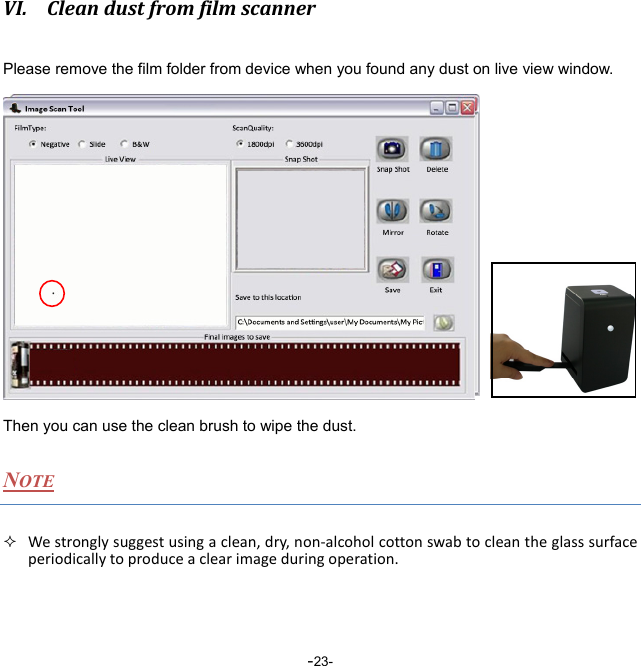  -23-VI. CleandustfromfilmscannerPlease remove the film folder from device when you found any dust on live view window.       Z Then you can use the clean brush to wipe the dust. NOTE  Westronglysuggestusingaclean,dry,non‐alcoholcottonswabtocleantheglasssurfaceperiodicallytoproduceaclearimageduringoperation.  