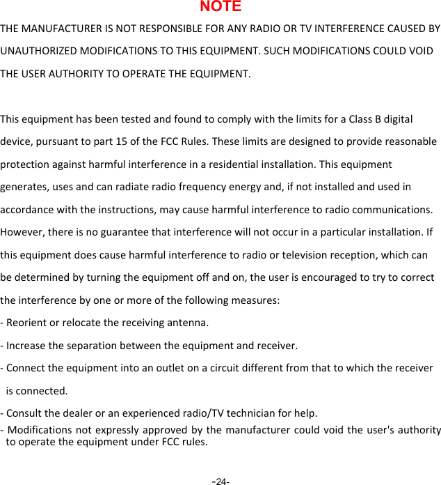  -24-NOTE THEMANUFACTURERISNOTRESPONSIBLEFORANYRADIOORTVINTERFERENCECAUSEDBYUNAUTHORIZEDMODIFICATIONSTOTHISEQUIPMENT.SUCHMODIFICATIONSCOULDVOIDTHEUSERAUTHORITYTOOPERATETHEEQUIPMENT.ThisequipmenthasbeentestedandfoundtocomplywiththelimitsforaClassBdigitaldevice,pursuanttopart15oftheFCCRules.Theselimitsaredesignedtoprovidereasonableprotectionagainstharmfulinterferenceinaresidentialinstallation.Thisequipmentgenerates,usesandcanradiateradiofrequencyenergyand,ifnotinstalledandusedinaccordancewiththeinstructions,maycauseharmfulinterferencetoradiocommunications.However,thereisnoguaranteethatinterferencewillnotoccurinaparticularinstallation.Ifthisequipmentdoescauseharmfulinterferencetoradioortelevisionreception,whichcanbedeterminedbyturningtheequipmentoffandon,theuserisencouragedtotrytocorrecttheinterferencebyoneormoreofthefollowingmeasures:‐Reorientorrelocatethereceivingantenna.‐Increasetheseparationbetweentheequipmentandreceiver.‐Connecttheequipmentintoanoutletonacircuitdifferentfromthattowhichthereceiverisconnected.‐Consultthedealeroranexperiencedradio/TVtechnicianforhelp.‐ Modificationsnotexpresslyapprovedbythemanufacturercouldvoidtheuser'sauthoritytooperatetheequipmentunderFCCrules. 