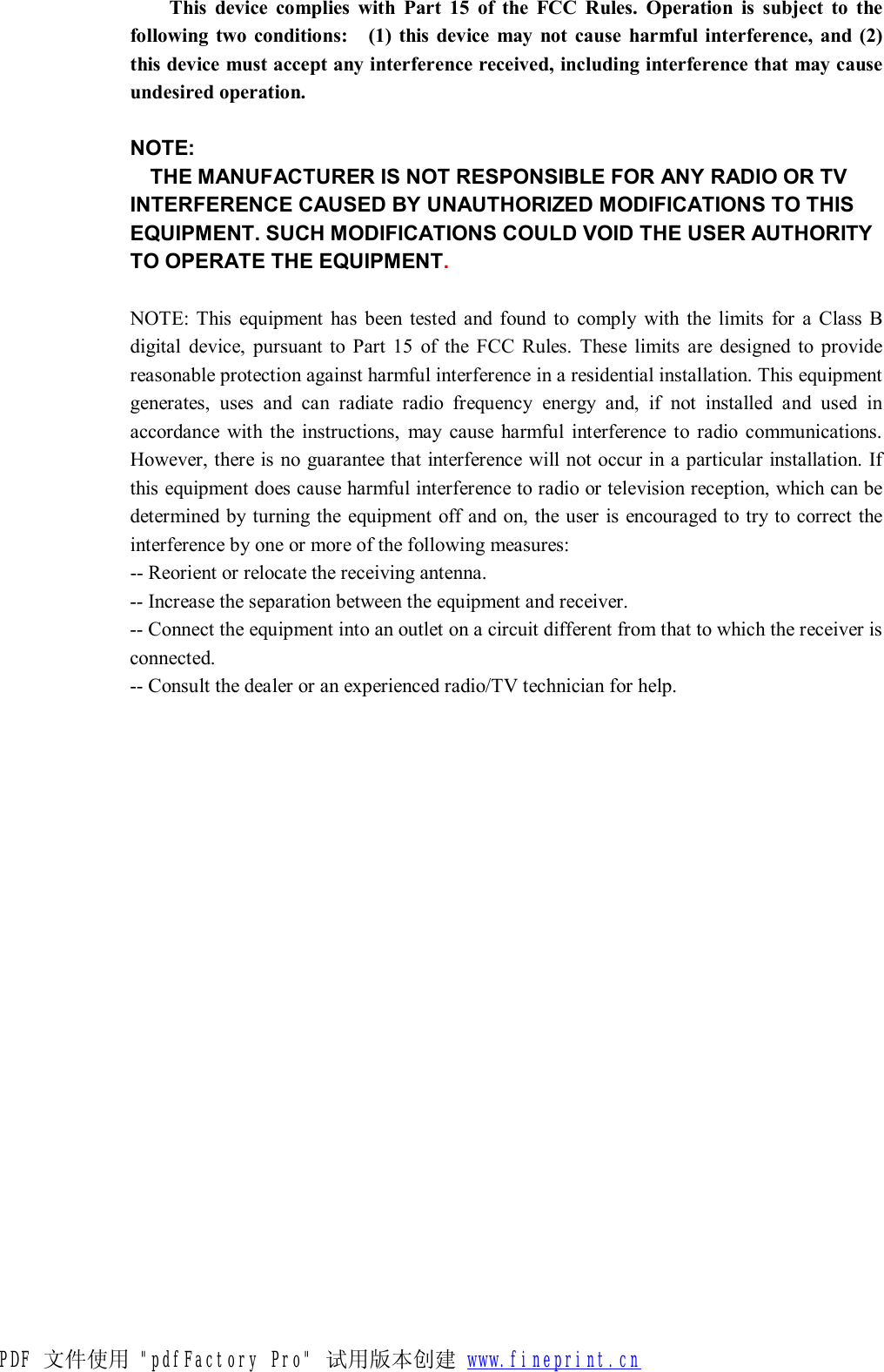 This device complies with Part 15 of the FCC Rules. Operation is subject to the following two conditions:  (1) this device may not cause harmful interference, and (2) this device must accept any interference received, including interference that may cause undesired operation.   NOTE: THE MANUFACTURER IS NOT RESPONSIBLE FOR ANY RADIO OR TV INTERFERENCE CAUSED BY UNAUTHORIZED MODIFICATIONS TO THIS EQUIPMENT. SUCH MODIFICATIONS COULD VOID THE USER AUTHORITY TO OPERATE THE EQUIPMENT.  NOTE: This equipment has been tested and found to comply with the limits for a Class B digital device, pursuant to Part 15 of the FCC Rules. These limits are designed to provide reasonable protection against harmful interference in a residential installation. This equipment generates, uses and can radiate radio frequency energy and, if not installed and used in accordance with the instructions, may cause harmful interference to radio communications. However, there is no guarantee that interference will not occur in a particular installation. If this equipment does cause harmful interference to radio or television reception, which can be determined by turning the equipment off and on, the user is encouraged to try to correct the interference by one or more of the following measures: -- Reorient or relocate the receiving antenna. -- Increase the separation between the equipment and receiver.  -- Connect the equipment into an outlet on a circuit different from that to which the receiver is connected.  -- Consult the dealer or an experienced radio/TV technician for help.   PDF 文件使用 "pdfFactory Pro" 试用版本创建 www.fineprint.cn