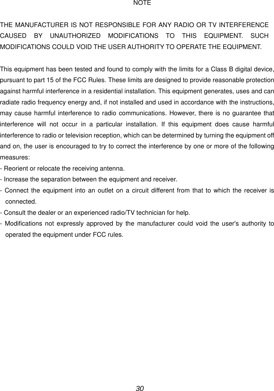                                                                              NOTE THE MANUFACTURER IS NOT RESPONSIBLE FOR ANY RADIO OR TV INTERFERENCE CAUSED BY UNAUTHORIZED MODIFICATIONS TO THIS EQUIPMENT. SUCH MODIFICATIONS COULD VOID THE USER AUTHORITY TO OPERATE THE EQUIPMENT.  This equipment has been tested and found to comply with the limits for a Class B digital device, pursuant to part 15 of the FCC Rules. These limits are designed to provide reasonable protection against harmful interference in a residential installation. This equipment generates, uses and can radiate radio frequency energy and, if not installed and used in accordance with the instructions, may cause harmful interference to radio communications. However, there is no guarantee that interference will not occur in a particular installation. If this equipment does cause harmful interference to radio or television reception, which can be determined by turning the equipment off and on, the user is encouraged to try to correct the interference by one or more of the following measures: - Reorient or relocate the receiving antenna. - Increase the separation between the equipment and receiver. - Connect the equipment into an outlet on a circuit different from that to which the receiver is connected. - Consult the dealer or an experienced radio/TV technician for help. - Modifications not expressly approved by the manufacturer could void the user's authority to operated the equipment under FCC rules.                                                                                       30 