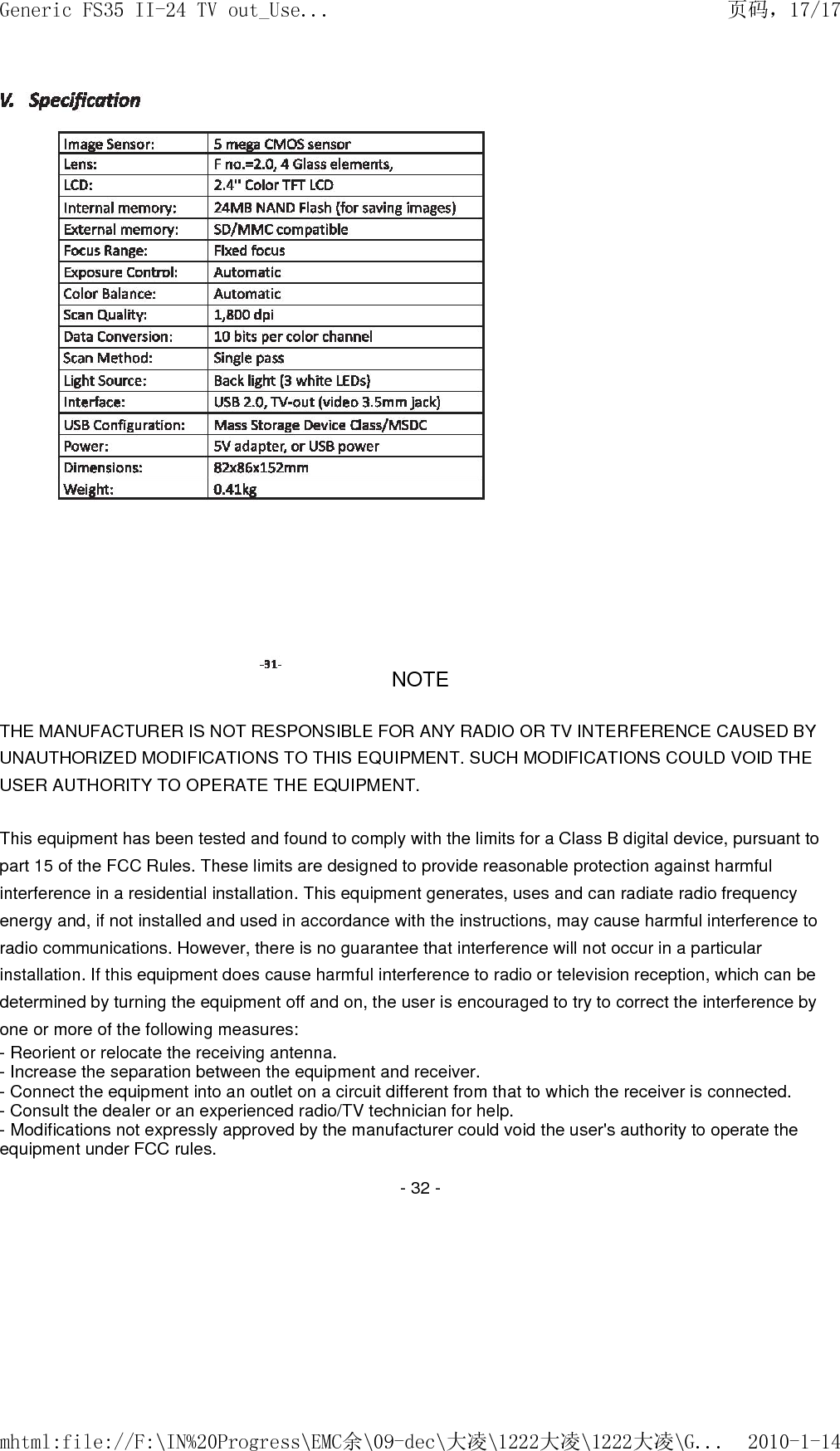 NOTE   THE MANUFACTURER IS NOT RESPONSIBLE FOR ANY RADIO OR TV INTERFERENCE CAUSED BY UNAUTHORIZED MODIFICATIONS TO THIS EQUIPMENT. SUCH MODIFICATIONS COULD VOID THE USER AUTHORITY TO OPERATE THE EQUIPMENT.  This equipment has been tested and found to comply with the limits for a Class B digital device, pursuant to part 15 of the FCC Rules. These limits are designed to provide reasonable protection against harmful interference in a residential installation. This equipment generates, uses and can radiate radio frequency energy and, if not installed and used in accordance with the instructions, may cause harmful interference to radio communications. However, there is no guarantee that interference will not occur in a particular installation. If this equipment does cause harmful interference to radio or television reception, which can be determined by turning the equipment off and on, the user is encouraged to try to correct the interference by one or more of the following measures:  - Reorient or relocate the receiving antenna.  - Increase the separation between the equipment and receiver.  - Connect the equipment into an outlet on a circuit different from that to which the receiver is connected.  - Consult the dealer or an experienced radio/TV technician for help.  - Modifications not expressly approved by the manufacturer could void the user's authority to operate the equipment under FCC rules.    - 32 -  页码，17/17Generic FS35 II-24 TV out_Use...2010-1-14mhtml:file://F:\IN%20Progress\EMC余\09-dec\大凌\1222大凌\1222大凌\G...