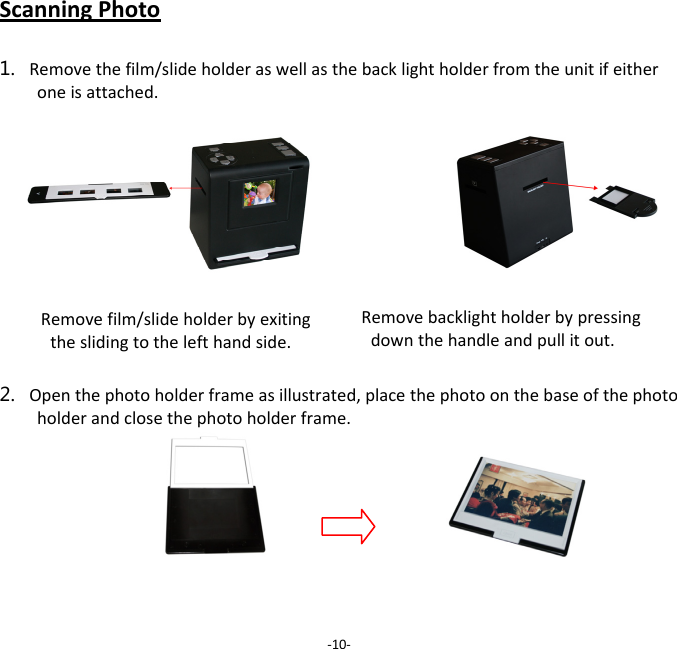 ScanningPhoto1. Removethefilm/slideholderaswellasthebacklightholderfromtheunitifeitheroneisattached.2. Openthephotoholderframeasillustrated,placethephotoonthebaseofthephotoholderandclosethephotoholderframe.‐10‐Removefilm/slideholderbyexitingtheslidingtothelefthandside.Removebacklightholderbypressingdownthehandleandpullitout.