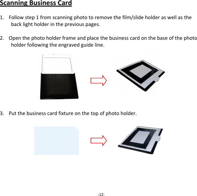 ScanningBusinessCard1. Followstep1fromscanningphototoremovethefilm/slideholderaswellasthebacklightholderinthepreviouspages.2. Openthephotoholderframeandplacethebusinesscardonthebaseofthephotoholderfollowingtheengravedguideline.3. Putthebusinesscardfixtureonthetopofphotoholder.‐12‐