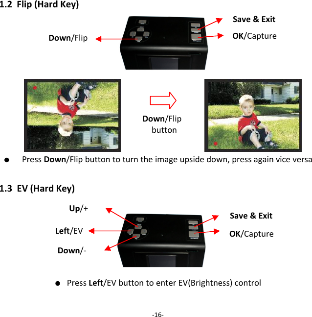 1.2Flip(HardKey)                  ●  PressDown/Flipbuttontoturntheimageupsidedown,pressagainviceversa1.3EV(HardKey)● PressLeft/EVbuttontoenterEV(Brightness)control‐16‐Down/FlipbuttonDown/Flip OK/CaptureSave&amp;ExitLeft/EV OK/CaptureSave&amp;ExitUp/+ Down/‐ 