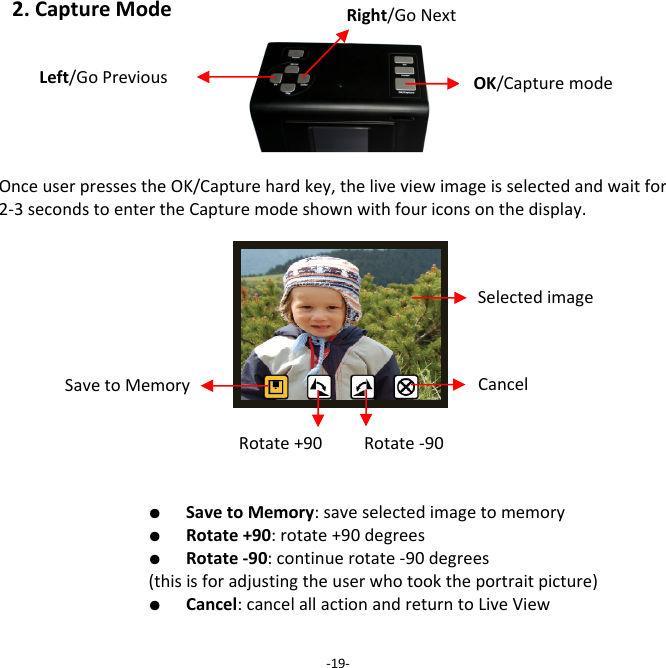 2.CaptureModeOnceuserpressestheOK/Capturehardkey,theliveviewimageisselectedandwaitfor2‐3secondstoentertheCapturemodeshownwithfouriconsonthedisplay.  ●  SavetoMemory:saveselectedimagetomemory  ●  Rotate+90:rotate+90degrees  ●  Rotate‐90:continuerotate‐90degrees(thisisforadjustingtheuserwhotooktheportraitpicture)  ●  Cancel:cancelallactionandreturntoLiveView  ‐19‐OK/CapturemodeSavetoMemoryRotate+90CancelRotate‐90SelectedimageLeft/GoPreviousRight/GoNext 