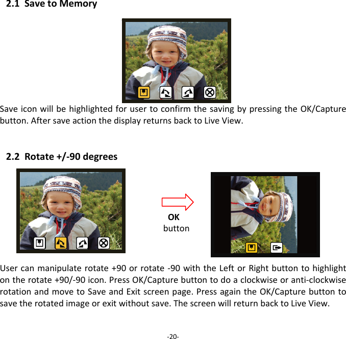2.1SavetoMemorySaveiconwillbehighlightedforusertoconfirmthesavingbypressingtheOK/Capturebutton.AftersaveactionthedisplayreturnsbacktoLiveView.2.2Rotate+/‐90degreesUsercanmanipulaterotate+90orrotate‐90withtheLeftorRightbuttontohighlightontherotate+90/‐90icon.PressOK/Capturebuttontodoaclockwiseoranti‐clockwiserotationandmovetoSaveandExitscreenpage.PressagaintheOK/Capturebuttontosavetherotatedimageorexitwithoutsave.ThescreenwillreturnbacktoLiveView.‐20‐OKbutton 