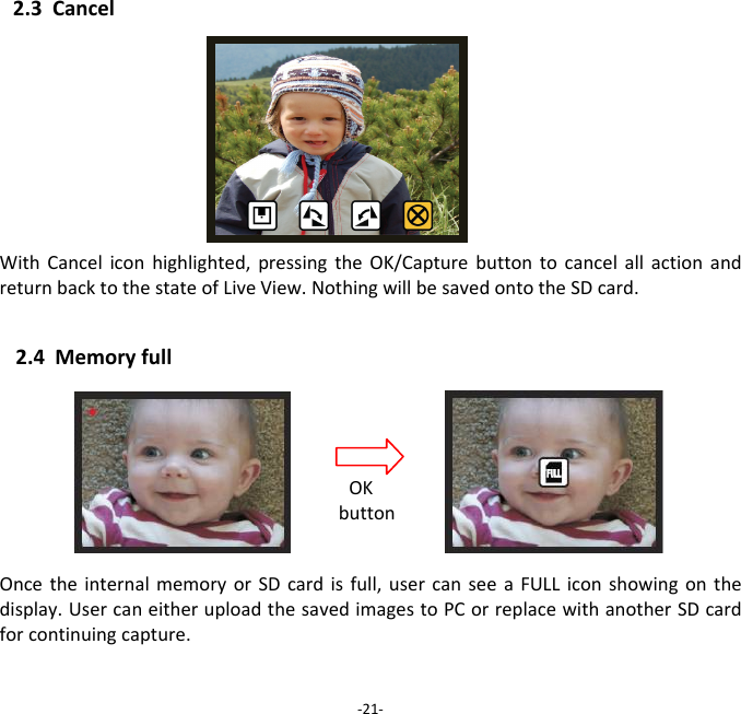 2.3CancelWithCanceliconhighlighted,pressingtheOK/CapturebuttontocancelallactionandreturnbacktothestateofLiveView.NothingwillbesavedontotheSDcard. 2.4MemoryfullOncetheinternalmemoryorSDcardisfull,usercanseeaFULLiconshowingonthedisplay.UsercaneitheruploadthesavedimagestoPCorreplacewithanotherSDcardforcontinuingcapture. ‐21‐OKbutton 