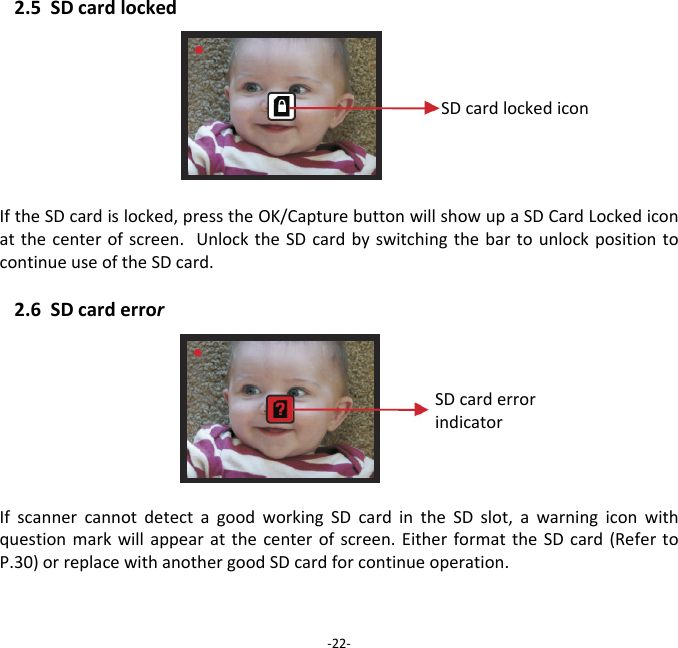 2.5SDcardlocked IftheSDcardislocked,presstheOK/CapturebuttonwillshowupaSDCardLockediconatthecenterofscreen.UnlocktheSDcardbyswitchingthebartounlockpositiontocontinueuseoftheSDcard.2.6SDcarderrorIfscannercannotdetectagoodworkingSDcardintheSDslot,awarningiconwithquestionmarkwillappearatthecenterofscreen.EitherformattheSDcard(RefertoP.30)orreplacewithanothergoodSDcardforcontinueoperation.  ‐22‐SDcardlockediconSDcarderrorindicator 