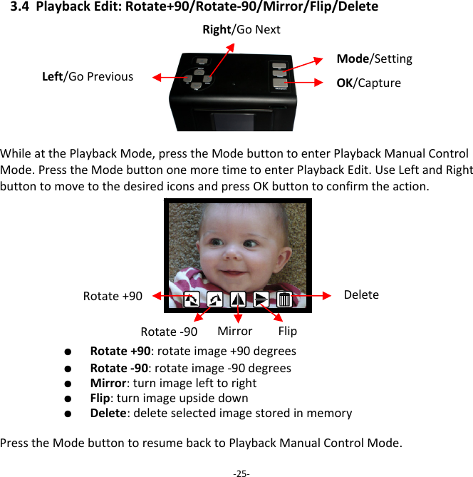 3.4PlaybackEdit:Rotate+90/Rotate‐90/Mirror/Flip/DeleteWhileatthePlaybackMode,presstheModebuttontoenterPlaybackManualControlMode.PresstheModebuttononemoretimetoenterPlaybackEdit.UseLeftandRightbuttontomovetothedesirediconsandpressOKbuttontoconfirmtheaction.  ●  Rotate+90:rotateimage+90degrees   ●  Rotate‐90:rotateimage‐90degrees   ●  Mirror:turnimagelefttoright   ●  Flip:turnimageupsidedown   ●  Delete:deleteselectedimagestoredinmemory  PresstheModebuttontoresumebacktoPlaybackManualControlMode.‐25‐Rotate+90 DeleteRotate‐90 Mirror FlipMode/SettingLeft/GoPreviousRight/GoNextOK/Capture