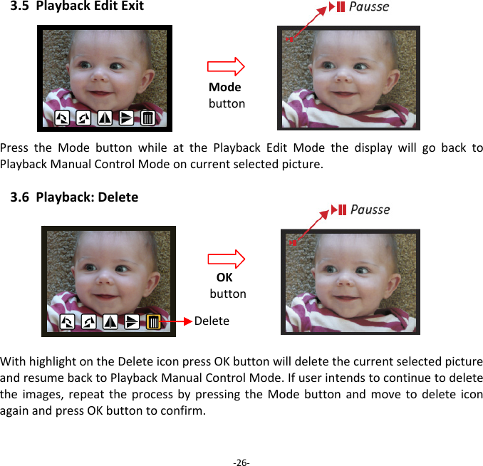 3.5PlaybackEditExitPresstheModebuttonwhileatthePlaybackEditModethedisplaywillgobacktoPlaybackManualControlModeoncurrentselectedpicture. 3.6Playback:DeleteWithhighlightontheDeleteiconpressOKbuttonwilldeletethecurrentselectedpictureandresumebacktoPlaybackManualControlMode.Ifuserintendstocontinuetodeletetheimages,repeattheprocessbypressingtheModebuttonandmovetodeleteiconagainandpressOKbuttontoconfirm.‐26‐Modebutton OKbutton Delete