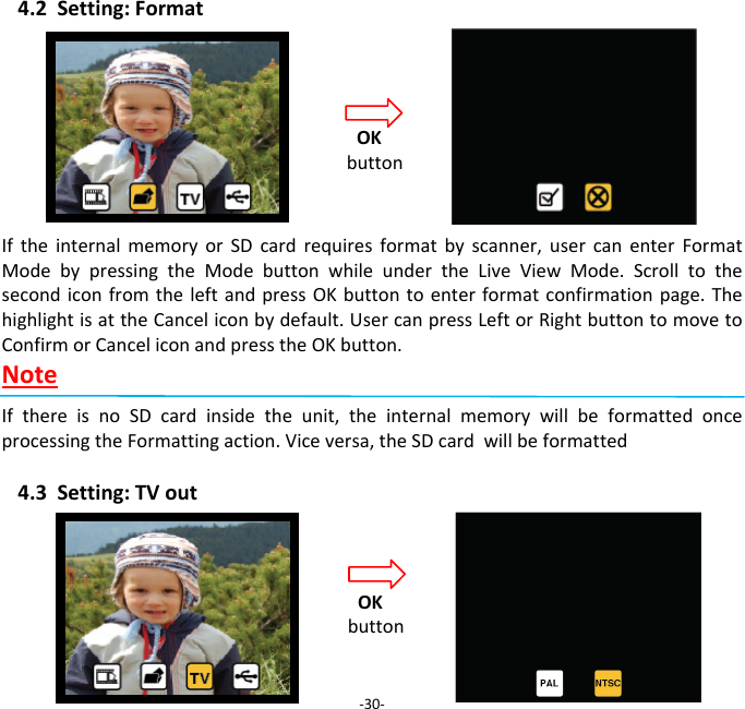 4.2Setting:FormatIftheinternalmemoryorSDcardrequiresformatbyscanner,usercanenterFormatModebypressingtheModebuttonwhileundertheLiveViewMode.ScrolltothesecondiconfromtheleftandpressOKbuttontoenterformatconfirmationpage.ThehighlightisattheCanceliconbydefault.UsercanpressLeftorRightbuttontomovetoConfirmorCanceliconandpresstheOKbutton.NoteIfthereisnoSDcardinsidetheunit,theinternalmemorywillbeformattedonceprocessingtheFormattingaction.Viceversa,theSDcardwillbeformatted4.3Setting:TVout ‐30‐OKbuttonOKbutton 